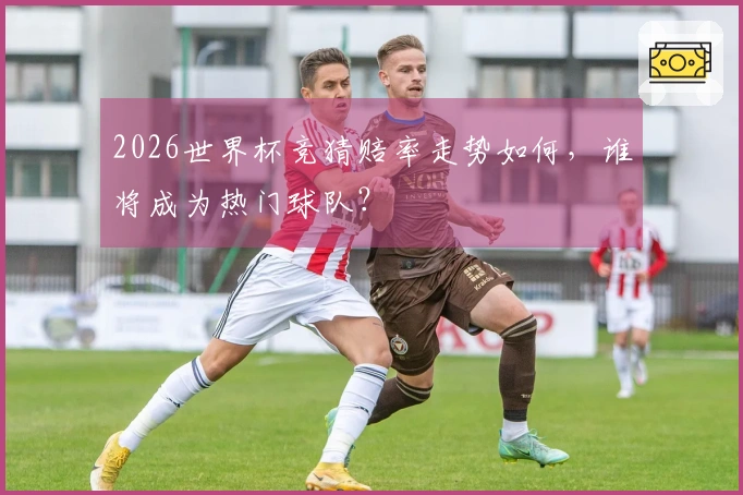 2026世界杯竞猜赔率走势如何，谁将成为热门球队？