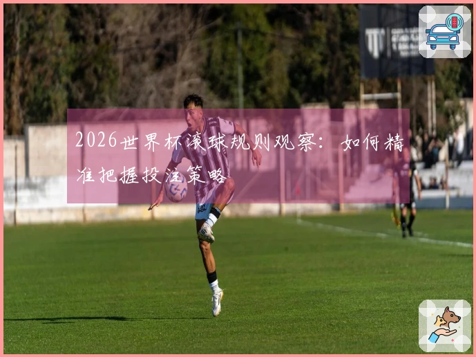 2026世界杯滚球规则观察：如何精准把握投注策略