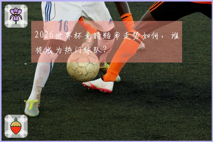 2026世界杯竞猜赔率走势如何，谁将成为热门球队？